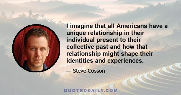 I imagine that all Americans have a unique relationship in their individual present to their collective past and how that relationship might shape their identities and experiences.