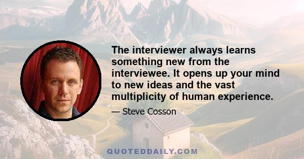 The interviewer always learns something new from the interviewee. It opens up your mind to new ideas and the vast multiplicity of human experience.