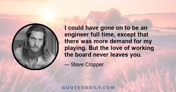 I could have gone on to be an engineer full time, except that there was more demand for my playing. But the love of working the board never leaves you.