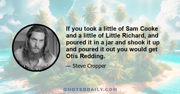 If you took a little of Sam Cooke and a little of Little Richard, and poured it in a jar and shook it up and poured it out you would get Otis Redding.