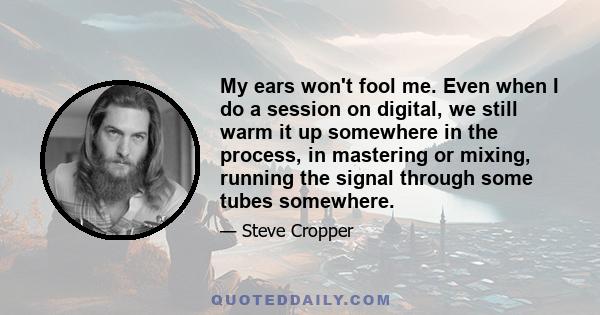 My ears won't fool me. Even when I do a session on digital, we still warm it up somewhere in the process, in mastering or mixing, running the signal through some tubes somewhere.