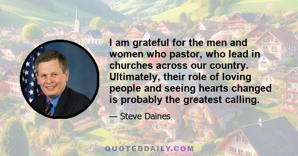 I am grateful for the men and women who pastor, who lead in churches across our country. Ultimately, their role of loving people and seeing hearts changed is probably the greatest calling.