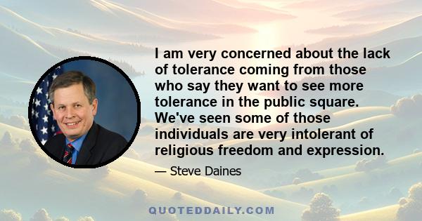 I am very concerned about the lack of tolerance coming from those who say they want to see more tolerance in the public square. We've seen some of those individuals are very intolerant of religious freedom and