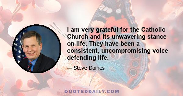 I am very grateful for the Catholic Church and its unwavering stance on life. They have been a consistent, uncompromising voice defending life.