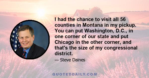 I had the chance to visit all 56 counties in Montana in my pickup. You can put Washington, D.C., in one corner of our state and put Chicago in the other corner, and that's the size of my congressional district.