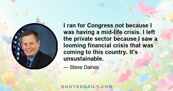 I ran for Congress not because I was having a mid-life crisis. I left the private sector because I saw a looming financial crisis that was coming to this country. It's unsustainable.