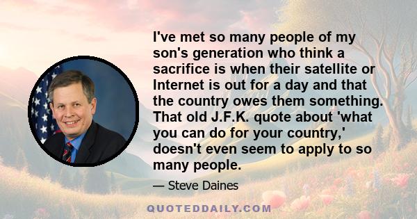 I've met so many people of my son's generation who think a sacrifice is when their satellite or Internet is out for a day and that the country owes them something. That old J.F.K. quote about 'what you can do for your