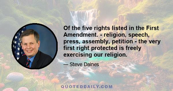 Of the five rights listed in the First Amendment. - religion, speech, press, assembly, petition - the very first right protected is freely exercising our religion.