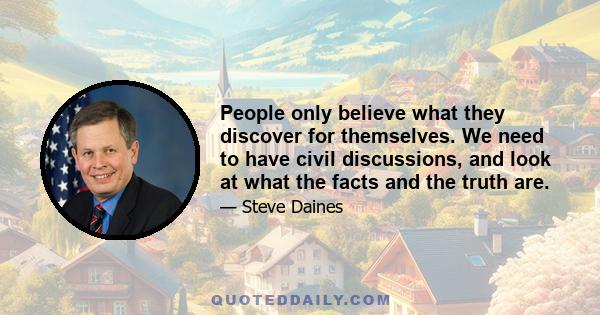 People only believe what they discover for themselves. We need to have civil discussions, and look at what the facts and the truth are.