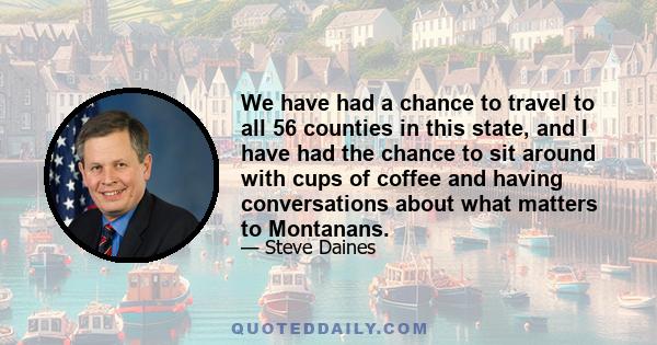 We have had a chance to travel to all 56 counties in this state, and I have had the chance to sit around with cups of coffee and having conversations about what matters to Montanans.