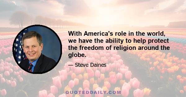 With America's role in the world, we have the ability to help protect the freedom of religion around the globe.