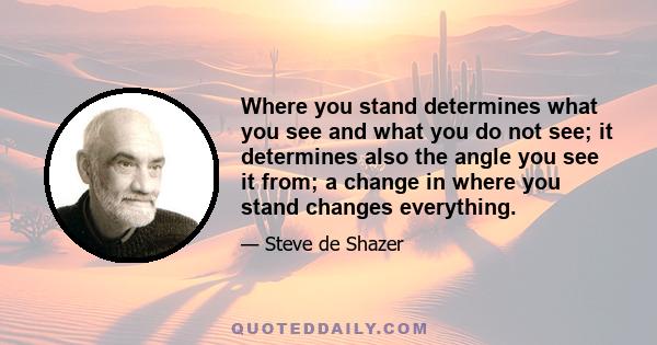 Where you stand determines what you see and what you do not see; it determines also the angle you see it from; a change in where you stand changes everything.