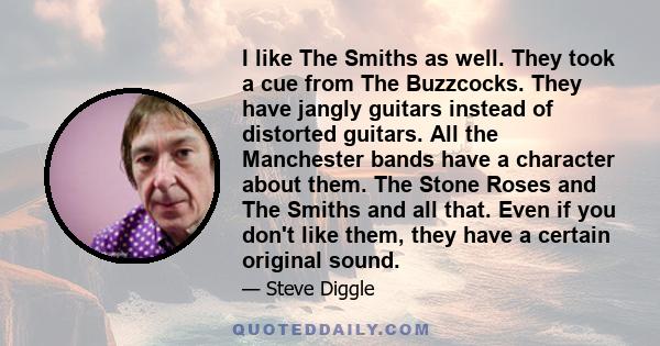 I like The Smiths as well. They took a cue from The Buzzcocks. They have jangly guitars instead of distorted guitars. All the Manchester bands have a character about them. The Stone Roses and The Smiths and all that.