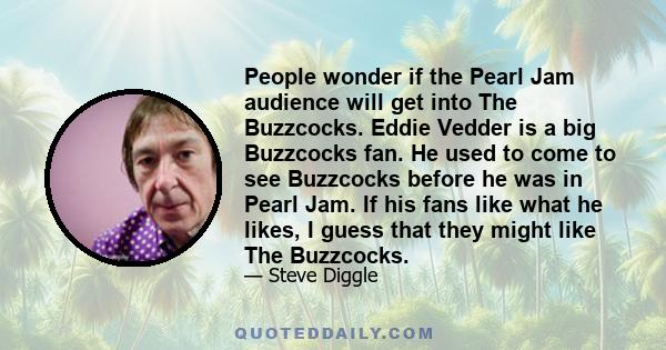 People wonder if the Pearl Jam audience will get into The Buzzcocks. Eddie Vedder is a big Buzzcocks fan. He used to come to see Buzzcocks before he was in Pearl Jam. If his fans like what he likes, I guess that they