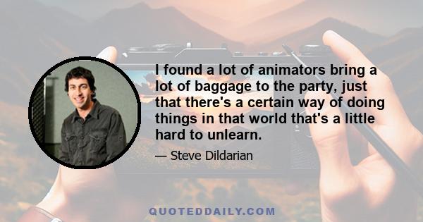 I found a lot of animators bring a lot of baggage to the party, just that there's a certain way of doing things in that world that's a little hard to unlearn.