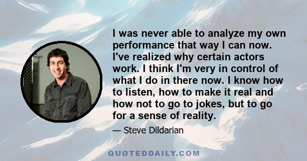 I was never able to analyze my own performance that way I can now. I've realized why certain actors work. I think I'm very in control of what I do in there now. I know how to listen, how to make it real and how not to