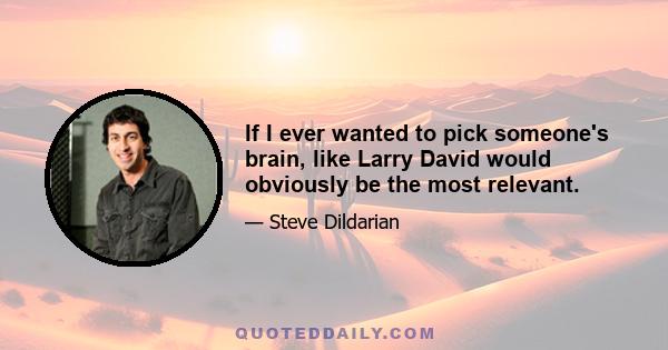 If I ever wanted to pick someone's brain, like Larry David would obviously be the most relevant.