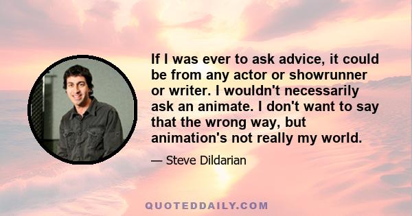 If I was ever to ask advice, it could be from any actor or showrunner or writer. I wouldn't necessarily ask an animate. I don't want to say that the wrong way, but animation's not really my world.