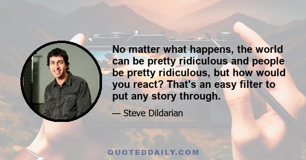 No matter what happens, the world can be pretty ridiculous and people be pretty ridiculous, but how would you react? That's an easy filter to put any story through.