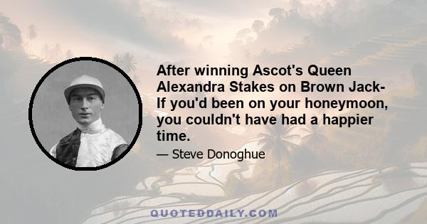 After winning Ascot's Queen Alexandra Stakes on Brown Jack- If you'd been on your honeymoon, you couldn't have had a happier time.