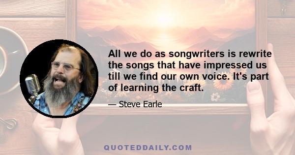 All we do as songwriters is rewrite the songs that have impressed us till we find our own voice. It's part of learning the craft.