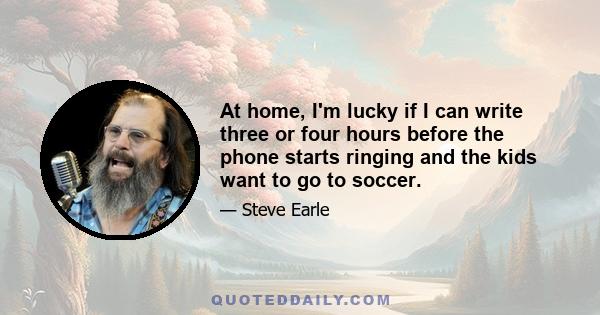 At home, I'm lucky if I can write three or four hours before the phone starts ringing and the kids want to go to soccer.