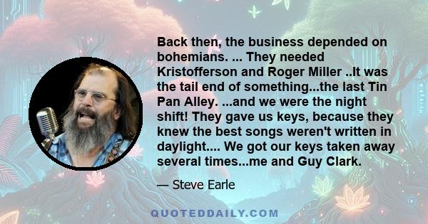 Back then, the business depended on bohemians. ... They needed Kristofferson and Roger Miller ..It was the tail end of something...the last Tin Pan Alley. ...and we were the night shift! They gave us keys, because they