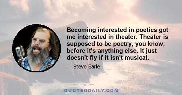 Becoming interested in poetics got me interested in theater. Theater is supposed to be poetry, you know, before it's anything else. It just doesn't fly if it isn't musical.