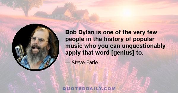 Bob Dylan is one of the very few people in the history of popular music who you can unquestionably apply that word [genius] to.