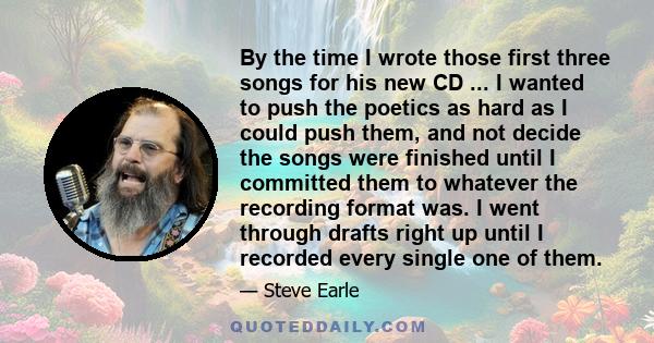 By the time I wrote those first three songs for his new CD ... I wanted to push the poetics as hard as I could push them, and not decide the songs were finished until I committed them to whatever the recording format