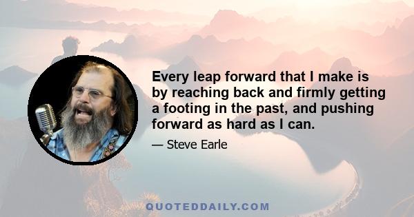 Every leap forward that I make is by reaching back and firmly getting a footing in the past, and pushing forward as hard as I can.