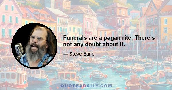 Funerals are a pagan rite. There's not any doubt about it.