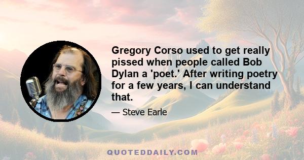 Gregory Corso used to get really pissed when people called Bob Dylan a 'poet.' After writing poetry for a few years, I can understand that.