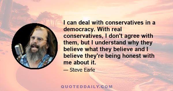 I can deal with conservatives in a democracy. With real conservatives, I don't agree with them, but I understand why they believe what they believe and I believe they're being honest with me about it.