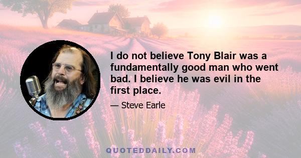 I do not believe Tony Blair was a fundamentally good man who went bad. I believe he was evil in the first place.