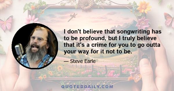 I don't believe that songwriting has to be profound, but I truly believe that it's a crime for you to go outta your way for it not to be.