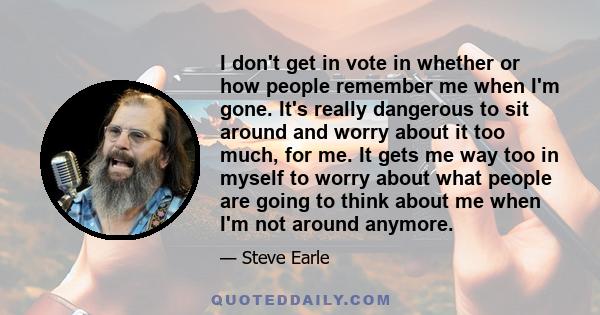 I don't get in vote in whether or how people remember me when I'm gone. It's really dangerous to sit around and worry about it too much, for me. It gets me way too in myself to worry about what people are going to think 