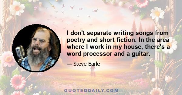 I don't separate writing songs from poetry and short fiction. In the area where I work in my house, there's a word processor and a guitar.