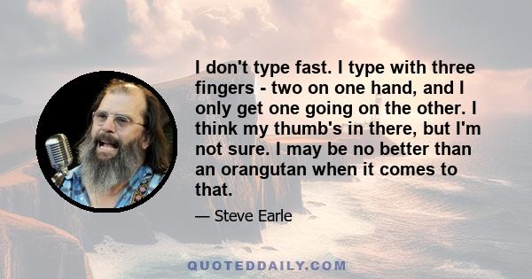 I don't type fast. I type with three fingers - two on one hand, and I only get one going on the other. I think my thumb's in there, but I'm not sure. I may be no better than an orangutan when it comes to that.