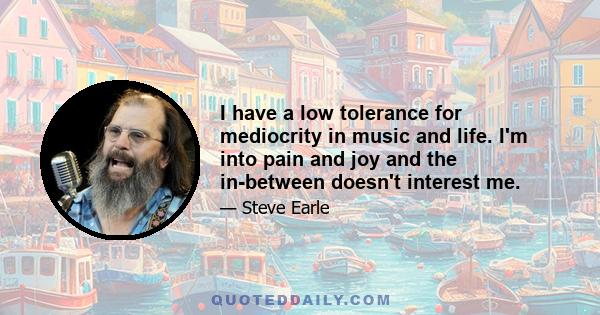 I have a low tolerance for mediocrity in music and life. I'm into pain and joy and the in-between doesn't interest me.