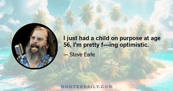 I just had a child on purpose at age 56, I'm pretty f---ing optimistic.