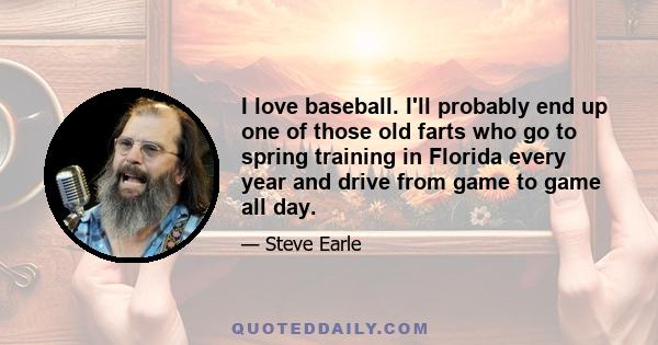 I love baseball. I'll probably end up one of those old farts who go to spring training in Florida every year and drive from game to game all day.