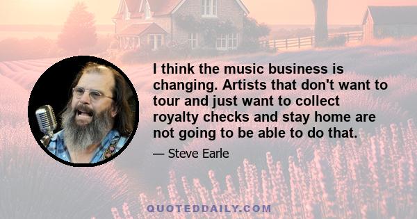 I think the music business is changing. Artists that don't want to tour and just want to collect royalty checks and stay home are not going to be able to do that.