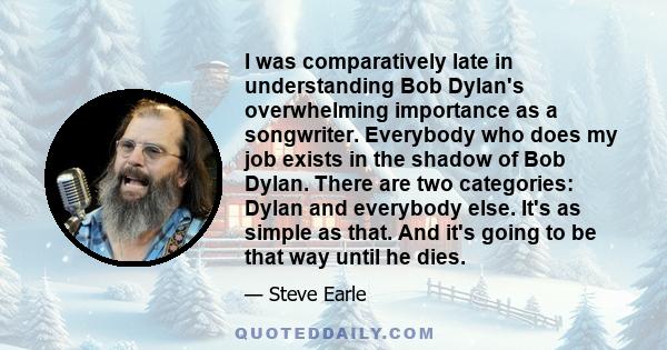 I was comparatively late in understanding Bob Dylan's overwhelming importance as a songwriter. Everybody who does my job exists in the shadow of Bob Dylan. There are two categories: Dylan and everybody else. It's as