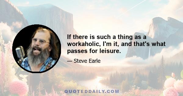 If there is such a thing as a workaholic, I'm it, and that's what passes for leisure.