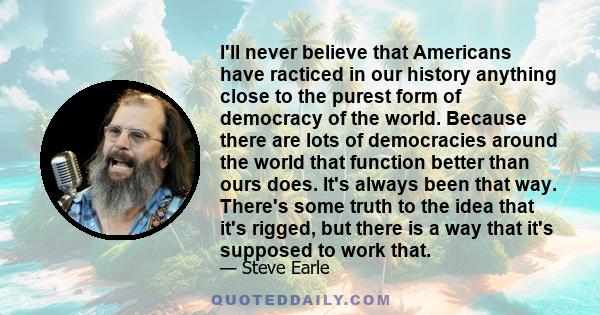 I'll never believe that Americans have racticed in our history anything close to the purest form of democracy of the world. Because there are lots of democracies around the world that function better than ours does.