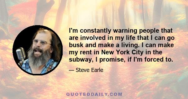 I'm constantly warning people that are involved in my life that I can go busk and make a living. I can make my rent in New York City in the subway, I promise, if I'm forced to.