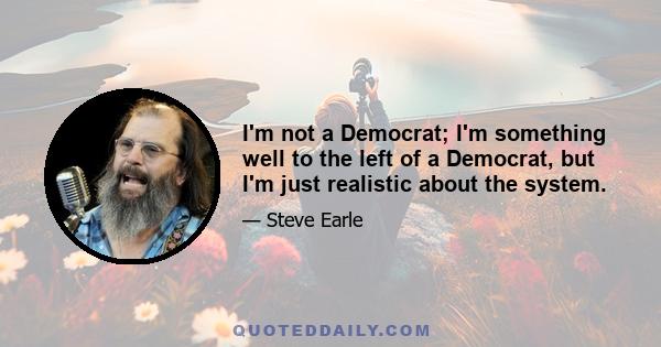 I'm not a Democrat; I'm something well to the left of a Democrat, but I'm just realistic about the system.