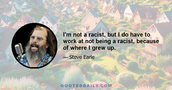 I'm not a racist, but I do have to work at not being a racist, because of where I grew up.