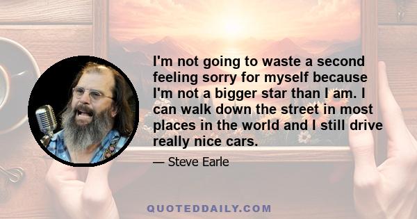 I'm not going to waste a second feeling sorry for myself because I'm not a bigger star than I am. I can walk down the street in most places in the world and I still drive really nice cars.